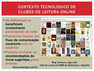  As bibliotecas se
beneficiam
mutuamente
participando da rede
 Possibilita manter um
fluxo de comunicação
constante com os
usuários
 Permite conhecer as
recomendações de
livros sugeridas pelos
leitores
CONTEXTO TECNOLÓGICO DE
CLUBES DE LEITURA ONLINE
Manso-Rodríguez (2012)
Blog “Lectura y algo más”
Club de Lectura da RBM de Salamanca - Espanha
 