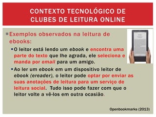 Exemplos observados na leitura de
ebooks:
O leitor está lendo um ebook e encontra uma
parte do texto que lhe agrada, ele seleciona e
manda por email para um amigo.
Ao ler um ebook em um dispositivo leitor de
ebook (ereader), o leitor pode optar por enviar as
suas anotações de leitura para um serviço de
leitura social. Tudo isso pode fazer com que o
leitor volte a vê-los em outra ocasião.
CONTEXTO TECNOLÓGICO DE
CLUBES DE LEITURA ONLINE
Openbookmarks (2013)
 