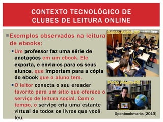 Exemplos observados na leitura
de ebooks:
Um professor faz uma série de
anotações em um ebook. Ele
exporta, e envia-os para os seus
alunos, que importam para a cópia
do ebook que o aluno tem.
O leitor conecta o seu ereader
favorito para um sítio que oferece o
serviço de leitura social. Com o
tempo, o serviço cria uma estante
virtual de todos os livros que você
leu.
CONTEXTO TECNOLÓGICO DE
CLUBES DE LEITURA ONLINE
Openbookmarks (2013)
 