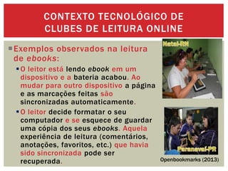 Exemplos observados na leitura
de ebooks:
O leitor está lendo ebook em um
dispositivo e a bateria acabou. Ao
mudar para outro dispositivo a página
e as marcações feitas são
sincronizadas automaticamente.
O leitor decide formatar o seu
computador e se esquece de guardar
uma cópia dos seus ebooks. Aquela
experiência de leitura (comentários,
anotações, favoritos, etc.) que havia
sido sincronizada pode ser
recuperada.
CONTEXTO TECNOLÓGICO DE
CLUBES DE LEITURA ONLINE
Openbookmarks (2013)
 