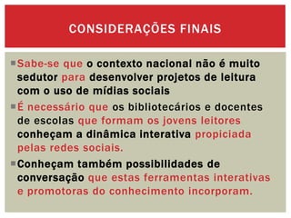 Sabe-se que o contexto nacional não é muito
sedutor para desenvolver projetos de leitura
com o uso de mídias sociais
É necessário que os bibliotecários e docentes
de escolas que formam os jovens leitores
conheçam a dinâmica interativa propiciada
pelas redes sociais.
Conheçam também possibilidades de
conversação que estas ferramentas interativas
e promotoras do conhecimento incorporam.
CONSIDERAÇÕES FINAIS
 