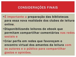 É importante a preparação das bibliotecas
para essa nova realidade dos clubes de leitura
online,
Disponibilizando leitores de ebook que
permitam compartilhar comentários nas redes
sociais e
Criar perfis em redes que favoreçam o
encontro virtual dos amantes da leitura com
os autores e o público para compartilhar
gostos e opiniões.
CONSIDERAÇÕES FINAIS
 