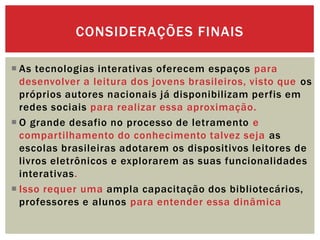  As tecnologias interativas oferecem espaços para
desenvolver a leitura dos jovens brasileiros, visto que os
próprios autores nacionais já disponibilizam perfis em
redes sociais para realizar essa aproximação.
 O grande desafio no processo de letramento e
compartilhamento do conhecimento talvez seja as
escolas brasileiras adotarem os dispositivos leitores de
livros eletrônicos e explorarem as suas funcionalidades
interativas.
 Isso requer uma ampla capacitação dos bibliotecários,
professores e alunos para entender essa dinâmica
CONSIDERAÇÕES FINAIS
 