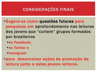 Sugere-se como questões futuras para
pesquisas um aprofundamento nas leituras
dos jovens que “curtem” grupos formados
por brasileiros
no Facebook,
no Twitter e
Instagram
para desenvolver ações de promoção da
leitura junto a estes jovens leitores.
CONSIDERAÇÕES FINAIS
 