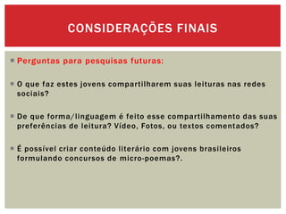  Perguntas para pesquisas futuras:
 O que faz estes jovens compartilharem suas leituras nas redes
sociais?
 De que forma/linguagem é feito esse compartilhamento das suas
preferências de leitura? Vídeo, Fotos, ou textos comentados?
 É possível criar conteúdo literário com jovens brasileiros
formulando concursos de micro-poemas?.
CONSIDERAÇÕES FINAIS
 