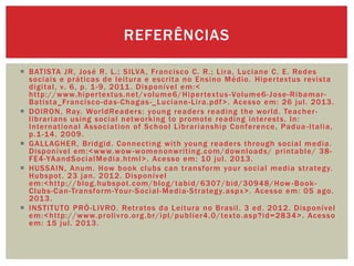  BATISTA JR, José R. L.; SILVA, Francisco C. R.; Lira, Luciane C. E. Redes
sociais e práticas de leitura e escrita no Ensino Médio. Hipertextus revista
digital, v. 6, p. 1-9, 2011. Disponível em:<
http://www.hipertextus.net/volume6/Hipertextus-Volume6-Jose-Ribamar-
Batista_Francisco-das-Chagas-_Luciane-Lira.pdf>. Acesso em: 26 jul. 2013.
 DOIRON, Ray. WorldReaders: young readers reading the world. Teacher-
librarians using social networking to promote reading interests. In:
International Association of School Librarianship Conference, Padua -Italia,
p.1-14. 2009.
 GALLAGHER, Bridgid. Connecting with young readers through social media.
Disponível em:<www.wow -womenonwriting.com/downloads/ printable/ 38-
FE4-YAandSocialMedia.html>. Acesso em: 10 jul. 2013.
 HUSSAIN, Anum. How book clubs can transform your social media strategy.
Hubspot. 23 jan. 2012. Disponível
em:<http://blog.hubspot.com/blog/tabid/6307/bid/30948/How -Book-
Clubs-Can-Transform-Your-Social-Media-Strategy.aspx>. Acesso em: 05 ago.
2013.
 INSTITUTO PRÓ-LIVRO. Retratos da Leitura no Brasil. 3 ed. 2012. Disponível
em:<http://www.prolivro.org.br/ipl/publier4.0/texto.asp?id=2834>. Acesso
em: 15 jul. 2013.
REFERÊNCIAS
 