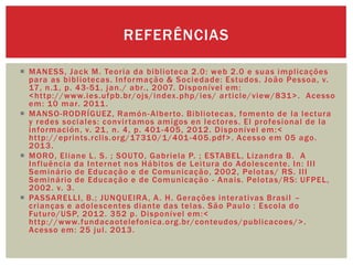  MANESS, Jack M. Teoria da biblioteca 2.0: web 2.0 e suas implicações
para as bibliotecas. Informação & Sociedade: Estudos. João Pessoa, v.
17, n.1, p. 43-51, jan./ abr., 2007. Disponível em:
<http://www.ies.ufpb.br/ojs/index.php/ies/ article/view/831>. Acesso
em: 10 mar. 2011.
 MANSO-RODRÍGUEZ, Ramón-Alberto. Bibliotecas, fomento de la lectura
y redes sociales: convirtamos amigos en lectores. El profesional de la
información, v. 21, n. 4, p. 401-405, 2012. Disponível em:<
http://eprints.rclis.org/17310/1/401-405.pdf>. Acesso em 05 ago.
2013.
 MORO, Eliane L. S. ; SOUTO, Gabriela P. ; ESTABEL, Lizandra B. A
Influência da Internet nos Hábitos de Leitura do Adolescente. In: III
Seminário de Educação e de Comunicação, 2002, Pelotas/ RS. III
Seminário de Educação e de Comunicação - Anais. Pelotas/RS: UFPEL,
2002. v. 3.
 PASSARELLI, B.; JUNQUEIRA, A. H. Gerações interativas Brasil –
crianças e adolescentes diante das telas. São Paulo : Escola do
Futuro/USP, 2012. 352 p. Disponível em:<
http://www.fundacaotelefonica.org.br/conteudos/publicacoes/>.
Acesso em: 25 jul. 2013.
REFERÊNCIAS
 