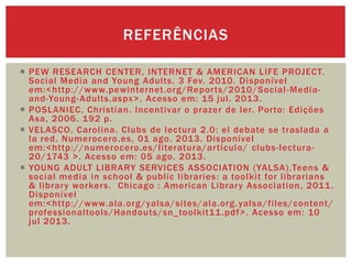  PEW RESEARCH CENTER, INTERNET & AMERICAN LIFE PROJECT.
Social Media and Young Adults. 3 Fev. 2010. Disponível
em:<http://www.pewinternet.org/Reports/2010/Social-Media-
and-Young-Adults.aspx>. Acesso em: 15 jul. 2013.
 POSLANIEC, Christian. Incentivar o prazer de ler. Porto: Edições
Asa, 2006. 192 p.
 VELASCO, Carolina. Clubs de lectura 2.0: el debate se traslada a
la red. Numerocero.es, 01 ago. 2013. Disponível
em:<http://numerocero.es/literatura/articulo/ clubs-lectura-
20/1743 >. Acesso em: 05 ago. 2013.
 YOUNG ADULT LIBRARY SERVICES ASSOCIATION (YALSA).Teens &
social media in school & public libraries: a toolkit for librarians
& library workers. Chicago : American Library Association, 2011.
Disponível
em:<http://www.ala.org/yalsa/sites/ala.org.yalsa/files/content/
professionaltools/Handouts/sn_toolkit11.pdf>. Acesso em: 10
jul 2013.
REFERÊNCIAS
 