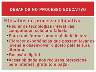 Desafios no processo educativo:
Reunir as tecnologias interativas,
computador, celular e tablets
Para transformar uma realidade leitora
Oferecer experiências que possam levar os
jovens a desenvolver o gosto pela leitura
literária.
Exclusão digital
Acessibilidade aos recursos oferecidos
pela Internet (gratuito e pago)
DESAFIOS NO PROCESSO EDUCATIVO
 
