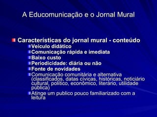 Características do jornal mural - conteúdo Veículo didático Comunicação rápida e imediata Baixo custo Periodicidade: diária ou não Fonte de novidades Comunicação comunitária e alternativa (classificados, datas cívicas, históricas, noticiário cultural, político, econômico, literário, utilidade pública) Atinge um publico pouco familiarizado com a leitura A Educomunicação e o Jornal Mural 