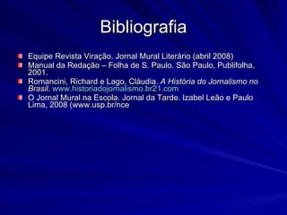 Bibliografia Equipe Revista Viração. Jornal Mural Literário (abril 2008) Manual da Redação – Folha de S. Paulo. São Paulo, Publifolha, 2001. Romancini, Richard e Lago, Cláudia.  A História do Jornalismo no Brasil .  www.historiadojornalismo.br21.com O Jornal Mural na Escola. Jornal da Tarde. Izabel Leão e Paulo Lima, 2008 (www.usp.br/nce 