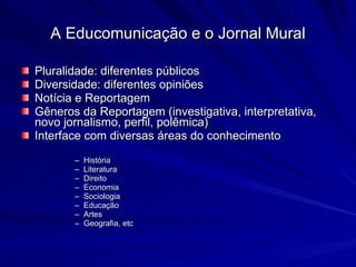 Pluralidade: diferentes públicos Diversidade: diferentes opiniões Notícia e Reportagem Gêneros da Reportagem (investigativa, interpretativa, novo jornalismo, perfil, polêmica) Interface com diversas áreas do conhecimento História Literatura Direito Economia Sociologia Educação Artes Geografia, etc A Educomunicação e o Jornal Mural 