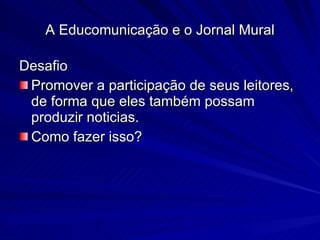 Desafio  Promover a participação de seus leitores, de forma que eles também possam produzir noticias. Como fazer isso? A Educomunicação e o Jornal Mural 