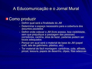 Como produzir Definir qual será a finalidade do JM Determinar o espaço necessário para a cobertura dos assuntos pautados Definir onde colocar o JM (livre acesso, boa visibilidade, sem que prejudique a passagem das pessoas) corredores, cantina, área de lazer, padarias podem ser locais adequados Pensar em qual será o material de base do JM (papel craft, tela de galinheiro, plástico, etc) Ter material de fácil montagem: cartolinas, cola, alfinete, pincel, tesoura, papeis de desenho, clipes, fitas adesivas A Educomunicação e o Jornal Mural 