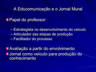 A Educomunicação e o Jornal Mural Papel do professor:  Estrategista no desenvolvimento do veículo Articulador das etapas de produção Facilitador do processo Avaliação a partir do envolvimento Jornal como veículo para produção do conhecimento 