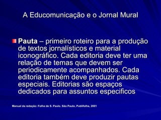 Pauta  – primeiro roteiro para a produção de textos jornalísticos e material iconográfico. Cada editoria deve ter uma relação de temas que devem ser periodicamente acompanhados. Cada editoria também deve produzir pautas especiais. Editorias são espaços dedicados para assuntos especificos Manual da redação: Folha de S. Paulo. São Paulo, Publifolha, 2001 A Educomunicação e o Jornal Mural 