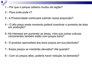 1 – Por que o parque cafeeiro mudou de região? 2 – Para onde pode ir? 3 - A Produtividade continuará subindo nessa proporção? 4 – O alto preço neste momento poderá incentivar o aumento de área em produção? 5- Há interesse em aumentar as áreas, visto que outras culturas concorrentes também estão com preços bons? 6 - O produtor aproveitará dos bons preços em sua plenitude? 7 - Esses preços se manterão elevados? Até quando? 8 – Com os preços altos, poderia haver redução na demanda?