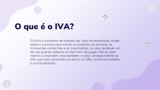 O que é o IVA?
O IVA é o acrónimo de Imposto de Valor Acrescentado, incide
sobre o consumo que tributa os produtos, os serviços, as
transações comerciais e as importações, ou seja, qualquer um
de nós quando adquire um bem tem de pagar não só valor
relativo a esse bem, mas também o valor correspondente ao
IVA, cuja taxa varia entre os zero e os 23%, conforme também
a sua localização.
 