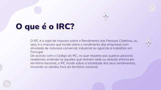 O que é o IRC?
O IRC é a sigla de Imposto sobre o Rendimento das Pessoas Coletivas, ou
seja, é o imposto que incide sobre o rendimento das empresas com
atividade de natureza comercial, industrial ou agrícola a trabalhar em
Portugal.
De acordo com o Código do IRC, no que respeita aos sujeitos passivos
residentes, entenda-se aqueles que tenham sede ou direção efetiva em
território nacional, o IRC incide sobre a totalidade dos seus rendimentos,
incluindo os obtidos fora do território nacional.
 
