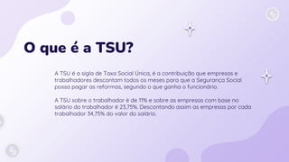 O que é a TSU?
A TSU é a sigla de Taxa Social Única, é a contribuição que empresas e
trabalhadores descontam todos os meses para que a Segurança Social
possa pagar as reformas, segundo o que ganha o funcionário.
A TSU sobre o trabalhador é de 11% e sobre as empresas com base no
salário do trabalhador é 23,75%. Descontando assim as empresas por cada
trabalhador 34,75% do valor do salário.
 