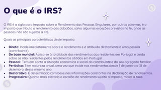O que é o IRS?
O IRS é a sigla para Imposto sobre o Rendimento das Pessoas Singulares, por outras palavras, é o
imposto que tributa o rendimento dos cidadãos, salvo algumas exceções previstas na lei, onde as
pessoas não são sujeitas a IRS.
Quais as principais características deste imposto:
● Direto: Incide imediatamente sobre o rendimento e é atribuído diretamente a uma pessoa
(contribuinte).
● De base mundial: Aplica-se à totalidade dos rendimentos dos residentes em Portugal e ainda
sobre os não residentes pelos rendimentos obtidos em Portugal.
● Pessoal: Tem em conta a situação económica e social do contribuinte e do seu agregado familiar.
● Periódico: Tem natureza anual, uma vez que incide nos rendimentos desde 1 de janeiro a 31 de
dezembro, desse mesmo ano.
● Declarativo: É determinado com base nas informações constantes na declaração de rendimentos.
● Progressivo: Quanto mais elevado o escalão de rendimento sujeito a imposto, maior a taxa.
 