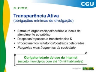 Transparência Ativa (obrigações mínimas de divulgação) Estrutura organizacional/horários e locais de atendimento ao público Despesas/repasses e transferências $ Procedimentos licitatórios/contratos celebrados Perguntas mais frequentes da sociedade Obrigatoriedade do uso da internet (exceto municípios com até 10 mil habitantes) 
