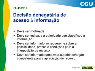 Decisão denegat ó ria de  acesso  à  informa ç ão   Deve ser  motivada Deve ser indicada a autoridade que classificou a informa ç ão Deve ser informado ao requerente sobre a possibilidade, prazos e condi ç ões para a interposi ç ão de recurso Deve ser informado tamb é m a autoridade/ ó rgão competente para a aprecia ç ão do recurso. 