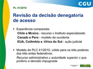 Revisão da decisão denegat ó ria de acesso Experiência comparada: Chile e M é xico  - recurso  à  Instituto especializado Canad á  e Per ú  - modelo de ouvidoria EUA, Colômbia e  Á frica do Sul  - a ç ão judicial  Modelo do PLC 41/2010, v á lido para os três poderes dos três entes federativos: Recurso administrativo  à  autoridade superior  à  que  proferiu a decisão impugnada 