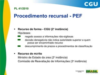 Procedimento recursal - PEF Recurso de forma - CGU (2 ª  instância) Hip ó teses: negado acesso a informa ç ões não-sigilosas decisão denegat ó ria não indica autoridade superior a quem possa ser encaminhado recurso descumprimento de prazos e procedimentos de classifica ç ão Recurso de m é rito  Ministro de Estado da  á rea (2 ª  instância) Comissão de Reavalia ç ão de Informa ç ões (3 ª  instância) 