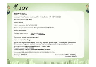 FICHA TÉCNICA:
Localização: - Rua Francisco Frischman, 2478 – Portão, Curitiba – PR – CEP: 80.230-250
Área total do terreno: 2.861,50 m² .
Número de torres: 2
Número de unidades: 89 APARTAMENTOS
Número de vagas de estacionamento: 107 vagas distribuídas em 2 subsolos
Número de pavimentos: 8
Tipologias de apartamento: Tipo - 2 e 3 dormitórios,
Duplex – 2 e 3 dormitórios
Área privativa: variando entre 63,01 a 121,21m²
Vagas por unidade: 1 ou 2 vagas.
Itens de Lazer: Salão de Festas, Fitness, Sauna Seca, Vestiários, Piscina Coberta e Aquecida, Deck, Espaço Jovem,
Brinquedoteca, Playground, Quadra de Esportes, Praça Central, Espaço de Contemplação e Espaço Gourmet
Projeto Arquitetônico: BACOCCINI ARQUITETURA E CONSULTORIA
Projeto de Interiores: YARA MENDES
Projeto Paisagístico: HELOIZA RODRIGES – A PRIMA PLANTARUM
Incorporação: PDG – LN 9 INCORPORAÇÕES E EMPREENDIMENTOS LTDA
Construção: GRUPO LN Comercialização: PARANA BROKERS
MOBILIÁRIA GALVÃO
 
