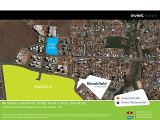 PLAZA
D’ORO
Av. Trieste e ruas VV-01, VV-08, VV-05 e VV-12, área AC-03,
Fazenda Santa Rita e Residencial Granville, Goiânia - GO
GRANVILLE
Supermercado
Bares/ Restaurantes
1 CONCEITOinvent PLACE
2 LOCALIZAÇÃO/MAPA
3 FOTOSDO ENTORNO
Memorial de Incorporação registrado sob o R.2 da matrícula 207.236, em 30/09/2010, em processo de retificação junto ao Cartório de Registro de Imóveis da 1ª Circunscrição de Goiânia, Goiás. As unidades
somente serão comercializadas após tal retificação. *Os materiais, equipamentos, cores e vegetações do projeto de paisagismo e das áreas comuns poderão sofrer pequenas alterações em função da
disponibilidade do mercado. MATERIAL PROVISÓRIO DE USO INTERNO DO CORRETOR.
 
