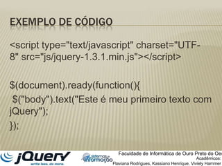 Exemplo de código	<script type="text/javascript" charset="UTF-8" src="js/jquery-1.3.1.min.js"></script>$(document).ready(function(){ $("body").text("Este é meu primeiro texto com jQuery");});Faculdade de Informática de Ouro Preto do OesteAcadêmicos:Flaviana Rodrigues, Kassiano Henrique, VivielyHammer