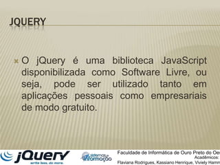 JQueryO jQuery é uma biblioteca JavaScript disponibilizada como Software Livre, ou seja, pode ser utilizado tanto em aplicações pessoais como empresariais de modo gratuito.Faculdade de Informática de Ouro Preto do OesteAcadêmicos:Flaviana Rodrigues, Kassiano Henrique, VivielyHammer