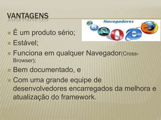 VantagensÉ um produto sério;Estável;Funciona em qualquer Navegador(Cross-Browser);Bem documentado, e Com uma grande equipe de desenvolvedores encarregados da melhora e atualização do framework.