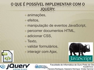 O que é possível implementar com o jquery:animações, efeitos, manipulação de eventos JavaScript, percorrer documentos HTML, adicionar CSS, Texto, validar formulários, interagir com Ajax, Faculdade de Informática de Ouro Preto do OesteAcadêmicos:Flaviana Rodrigues, Kassiano Henrique, VivielyHammer