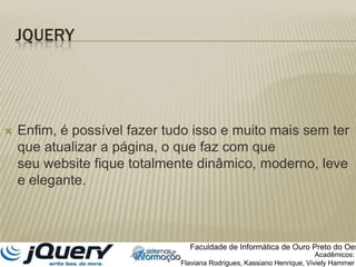 JQueryEnfim, é possível fazer tudo isso e muito mais sem ter que atualizar a página, o que faz com que seu website fique totalmente dinâmico, moderno, leve e elegante.Faculdade de Informática de Ouro Preto do OesteAcadêmicos:Flaviana Rodrigues, Kassiano Henrique, VivielyHammer