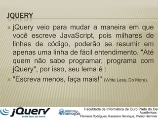 JQueryjQuery veio para mudar a maneira em que você escreve JavaScript, pois milhares de linhas de código, poderão se resumir em apenas uma linha de fácil entendimento. "Até quem não sabe programar, programa com jQuery", por isso, seu lema é :"Escreva menos, faça mais!" (Write Less, Do More).Faculdade de Informática de Ouro Preto do OesteAcadêmicos:Flaviana Rodrigues, Kassiano Henrique, VivielyHammer