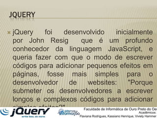 jQuery foi desenvolvido inicialmente por John Resig  que é um profundo conhecedor da linguagem JavaScript, e queria fazer com que o modo de escrever códigos para adicionar pequenos efeitos em páginas, fosse mais simples para o desenvolvedor de websites: "Porque submeter os desenvolvedores a escrever longos e complexos códigos para adicionar simples efeitos?".JQueryFaculdade de Informática de Ouro Preto do OesteAcadêmicos:Flaviana Rodrigues, Kassiano Henrique, VivielyHammer