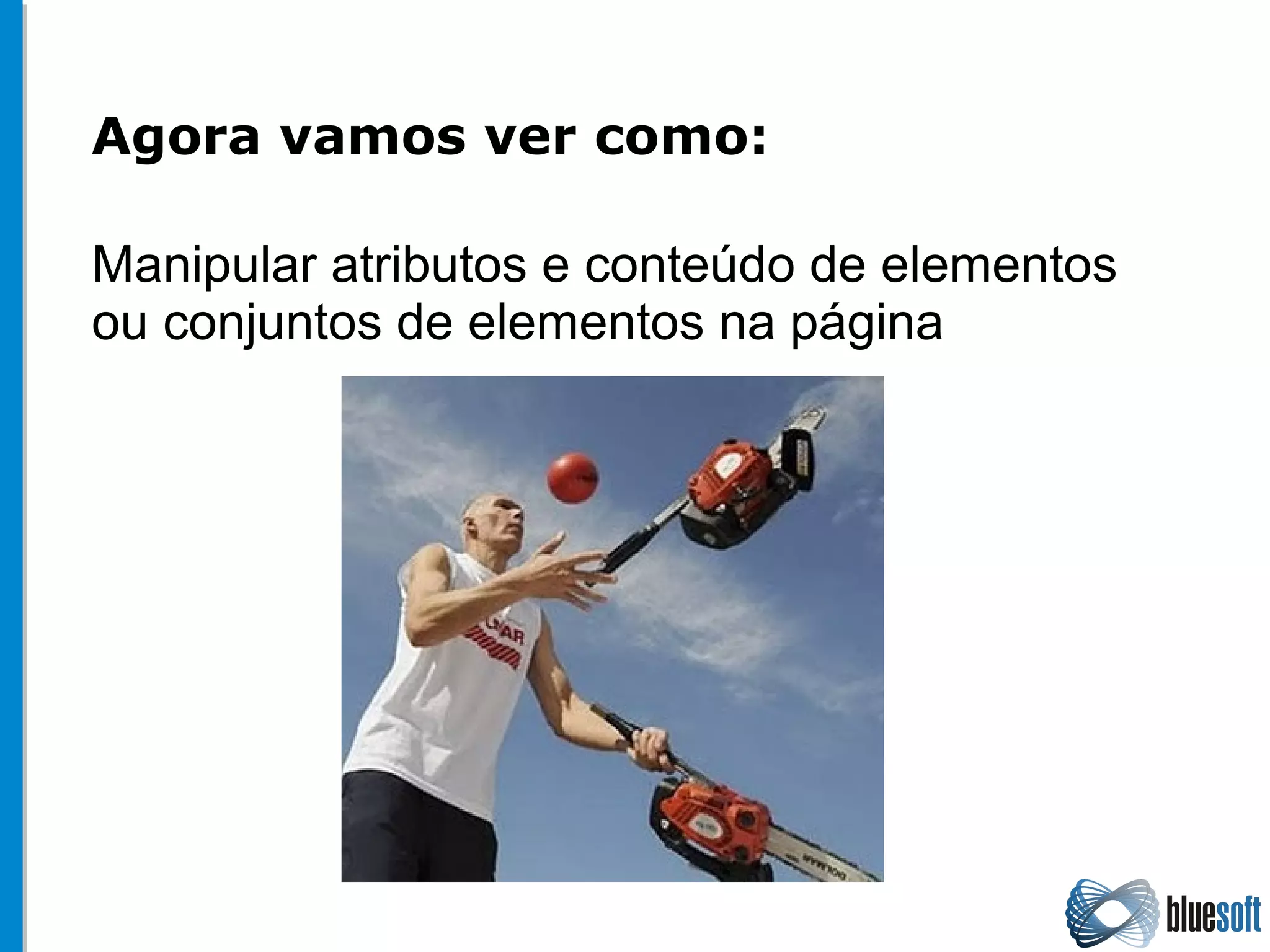 Agora vamos ver como:
Manipular atributos e conteúdo de elementos
ou conjuntos de elementos na página
 