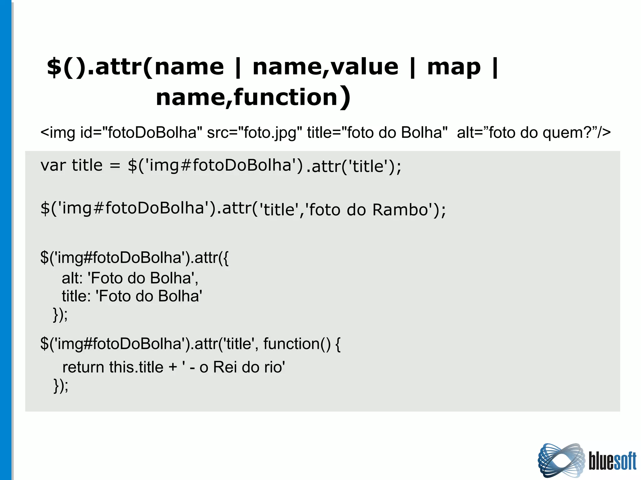 $().attr(name | name,value | map |
name,function)
var title = $('img#fotoDoBolha')
$('img#fotoDoBolha').attr(
<img id="fotoDoBolha" src="foto.jpg" title="foto do Bolha" alt=”foto do quem?”/>
$('img#fotoDoBolha').attr({
$('img#fotoDoBolha').attr('title', function() {
.attr('title');
'title','foto do Rambo');
alt: 'Foto do Bolha',
title: 'Foto do Bolha'
});
return this.title + ' - o Rei do rio'
});
 