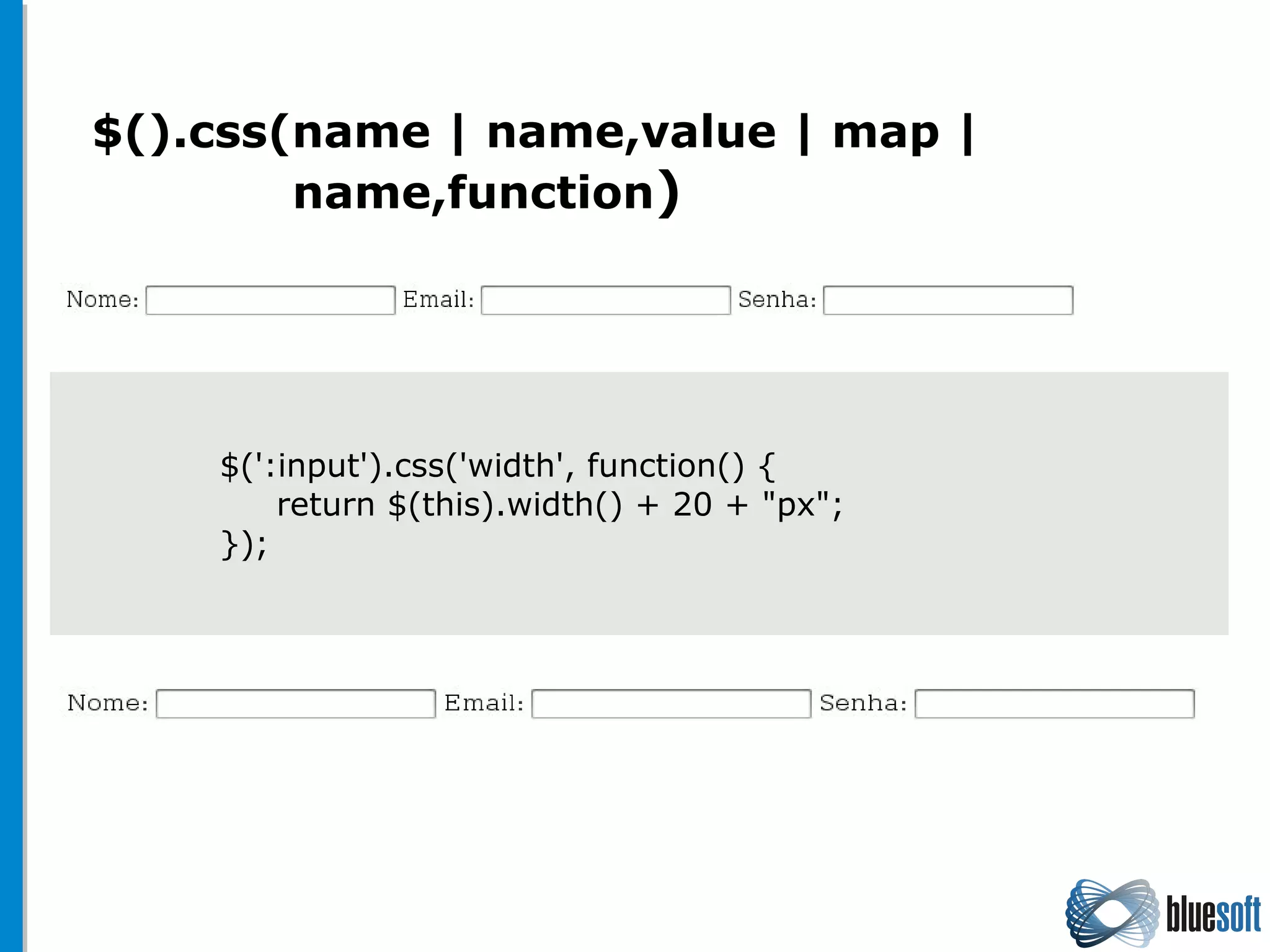 $().css(name | name,value | map |
name,function)
$(':input').css('width', function() {
return $(this).width() + 20 + "px";
});
 