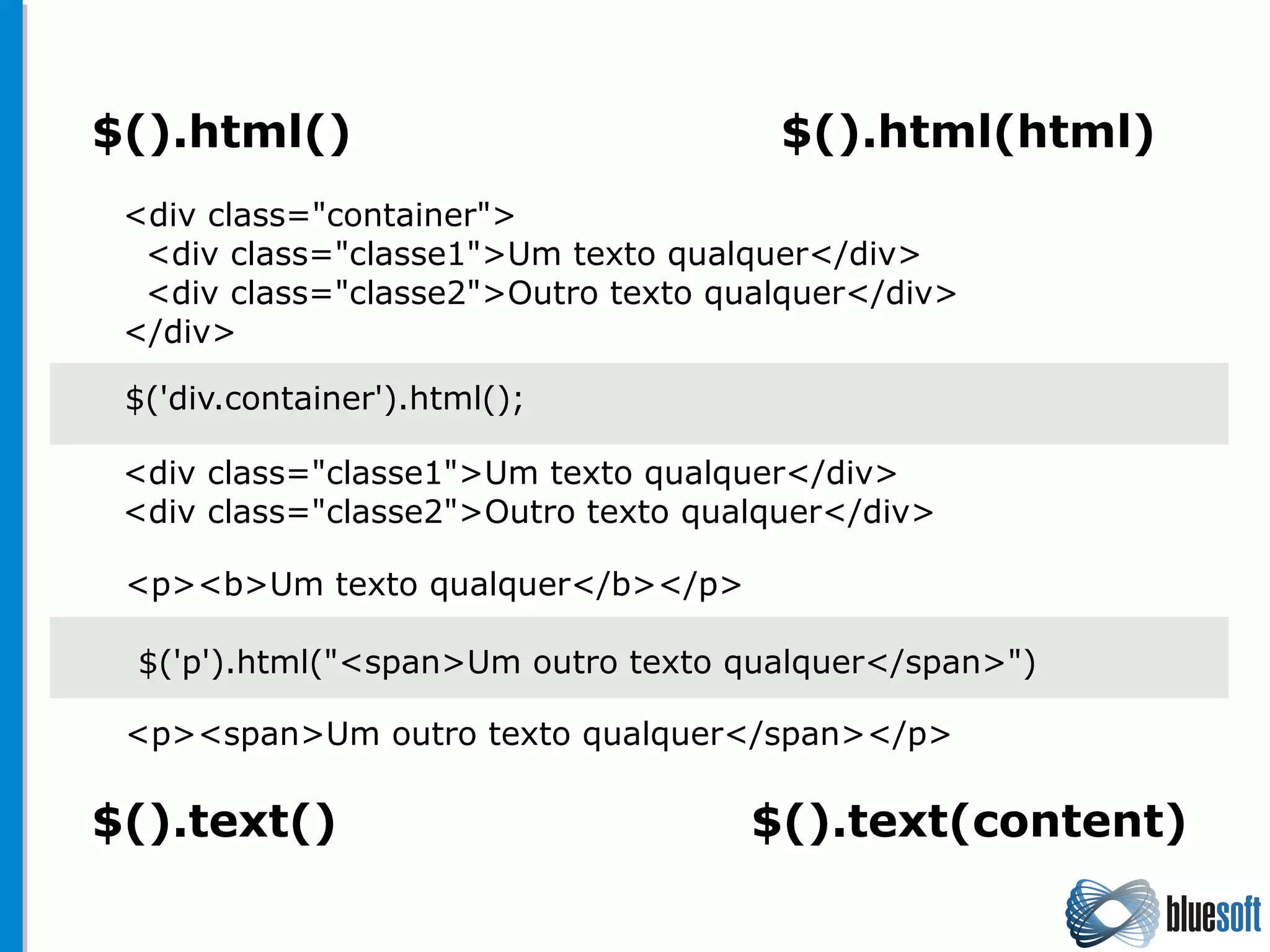 $().html() $().html(html)
$().text() $().text(content)
$('div.container').html();
<div class="container">
<div class="classe1">Um texto qualquer</div>
<div class="classe2">Outro texto qualquer</div>
</div>
<div class="classe1">Um texto qualquer</div>
<div class="classe2">Outro texto qualquer</div>
<p><b>Um texto qualquer</b></p>
$('p').html("<span>Um outro texto qualquer</span>")
<p><span>Um outro texto qualquer</span></p>
 