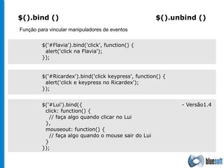 $('#Ricardex').bind('click keypress', function() { alert('click e keypress no Ricardex');  }); $().bind ()  $(). unbind  ()  Função para vincular manipuladores de eventos $('#Flavia').bind('click', function() { alert('click na Flavia'); }); $('#Lui').bind({    - Versão1.4 click: function() { // faça algo quando clicar no Lui }, mouseout: function() { // faça algo quando o mouse sair do Lui } }); 