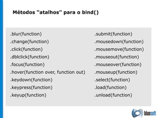 .blur(function) .change(function) .click(function) .dblclick(function) .focus(function) .hover(function over, function out) .keydown(function) .keypress(function) .keyup(function) .submit(function) .mousedown(function) .mousemove(function) .mouseout(function) .mouseover(function) .mouseup(function) .select(function) .load(function) .unload(function) Métodos “atalhos” para o bind() 