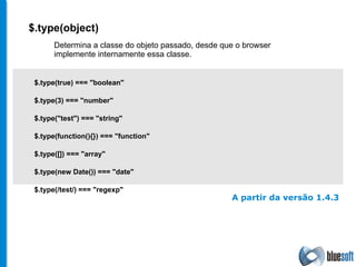 $. type (object) $.type(true) === "boolean" $.type(3) === "number" $.type("test") === "string" $.type(function(){}) === "function" $.type([]) === "array" $.type(new Date()) === "date" $.type(/test/) === "regexp" Determina a classe do objeto passado, desde que o browser implemente internamente essa classe.  A partir da versão 1.4.3 