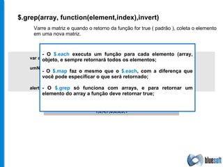 $.grep(array, function(element,index),invert) Varre a matriz e quando o retorno da função for true ( padrão ), coleta o elemento em uma nova matriz. var array = [ 1, 9, 3, 8, 6, 1, 5, 9, 4, 7, 5, 3, 8, 5,  6, 9, 1 ]; umNovoArray = $.grep(array, function(element, index){   return (element != 5 && index > 4); }); alert (umNovoArray); 1,9,4,7,3,8,6,9,1 - O  $.each  executa um função para cada elemento (array, objeto, e sempre retornará todos os elementos; - O  $.map  faz o mesmo que o  $.each , com a diferença que você pode especificar o que será retornado; - O  $.grep  só funciona com arrays, e para retornar um elemento do array a função deve retornar true; 