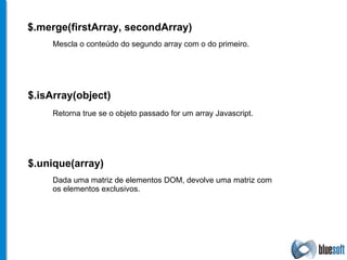 $. merge (firstArray, secondArray) $. isArray (object) Mescla o conteúdo do segundo array com o do primeiro. Retorna true se o objeto passado for um array Javascript. $. unique (array) Dada uma matriz de elementos DOM, devolve uma matriz com os elementos exclusivos. 