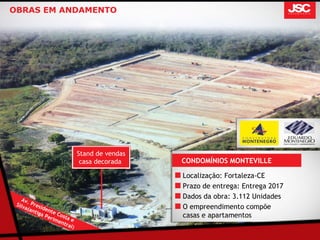 OBRAS EM ANDAMENTO




                                 Stand de vendas
                                  casa decorada    CONDOMÍNIOS MONTEVILLE

                                                   Localização: Fortaleza-CE
                                                   Prazo de entrega: Entrega 2017
    Av                                             Dados da obra: 3.112 Unidades
 Silv . Pres
     a(a     id
         ntig ente
                                                   O empreendimento compõe
             aP     C                              casas e apartamentos
                erim osta e
                    en t
                        r a l)
 