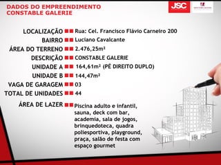 DADOS DO EMPREENDIMENTO
CONSTABLE GALERIE


     LOCALIZAÇÃO    Rua: Cel. Francisco Flávio Carneiro 200
           BAIRRO   Luciano Cavalcante
 ÁREA DO TERRENO    2.476,25m²
        DESCRIÇÃO   CONSTABLE GALERIE
        UNIDADE A   164,61m² (PÉ DIREITO DUPLO)
        UNIDADE B   144,47m²
 VAGA DE GARAGEM    03
TOTAL DE UNIDADES   44

    ÁREA DE LAZER   Piscina adulto e infantil,
                    sauna, deck com bar,
                    academia, sala de jogos,
                    brinquedoteca, quadra
                    poliesportiva, playground,
                    praça, salão de festa com
                    espaço gourmet
 