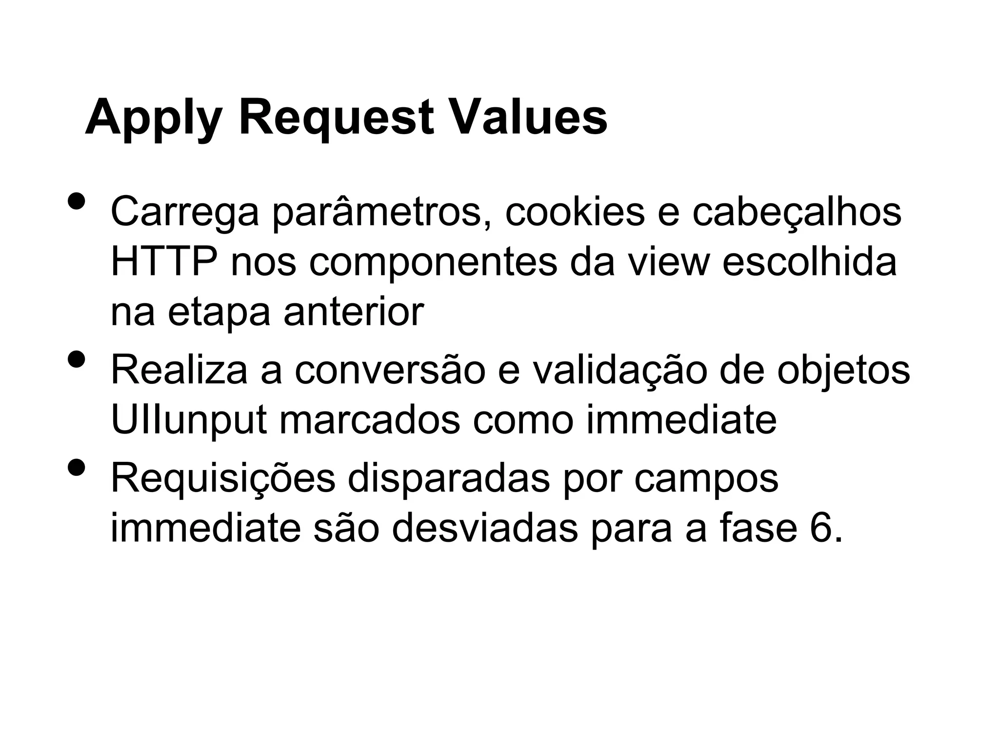 Apply Request Values
•   Carrega parâmetros, cookies e cabeçalhos
    HTTP nos componentes da view escolhida
    na etapa anterior
•   Realiza a conversão e validação de objetos
    UIIunput marcados como immediate
•   Requisições disparadas por campos
    immediate são desviadas para a fase 6.
 